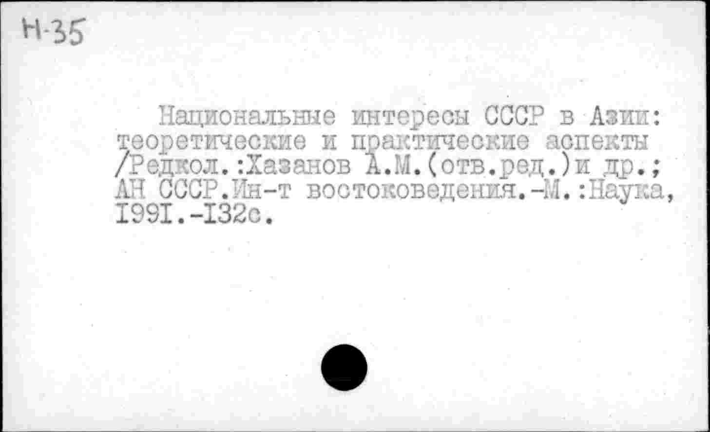 ﻿Н-35’
Национальные интересы СССР в Азии: теоретические и практические аспекты /Редкол.:Хазанов А.М.(отв.ред.)и др.; АН СССР.Ин-т востоковедения.-М.:Наука, 1991.-132с.